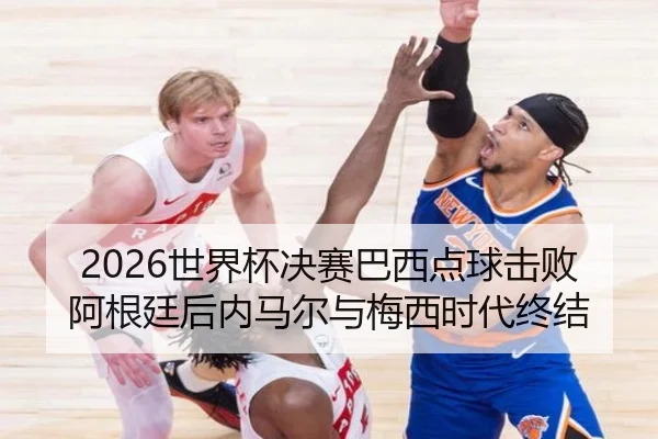 2026世界杯决赛巴西点球击败阿根廷后内马尔与梅西时代终结