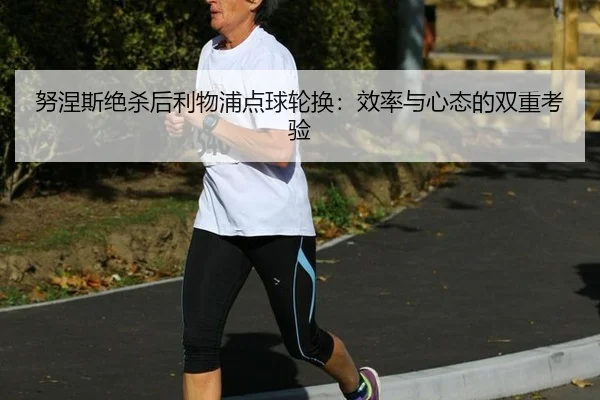 努涅斯绝杀后利物浦点球轮换：效率与心态的双重考验